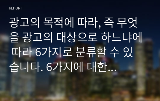 광고의 목적에 따라, 즉 무엇을 광고의 대상으로 하느냐에 따라 6가지로 분류할 수 있습니다. 6가지에 대한 개념을 제시하고, 이 중 3가지를 선택한 후 이와 관련된 최근 광고의 사례를 제시해봅시다.