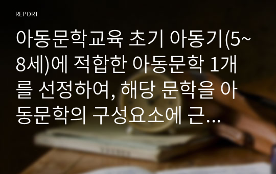 아동문학교육 초기 아동기(5~8세)에 적합한 아동문학 1개를 선정하여, 해당 문학을 아동문학의 구성요소에 근거하여 분석 하고, 본인이 생각하는 아동문학의 가치와 교육적 의의를 설명해 봅시다.