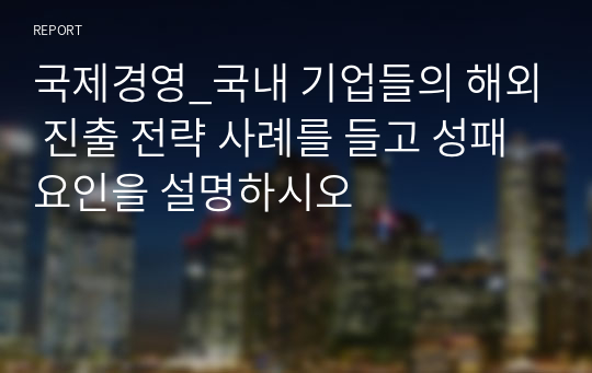 국제경영_국내 기업들의 해외 진출 전략 사례를 들고 성패 요인을 설명하시오