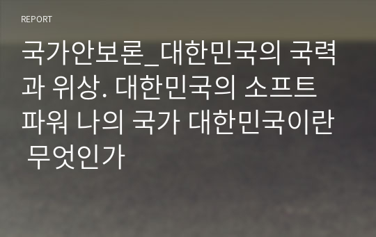 국가안보론_대한민국의 국력과 위상. 대한민국의 소프트 파워 나의 국가 대한민국이란 무엇인가