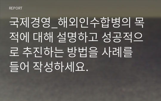 국제경영_해외인수합병의 목적에 대해 설명하고 성공적으로 추진하는 방법을 사례를 들어 작성하세요.