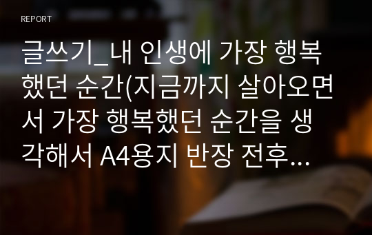 글쓰기_내 인생에 가장 행복했던 순간(지금까지 살아오면서 가장 행복했던 순간을 생각해서 A4용지 반장 전후로 제출해 주시기 바랍니다.)