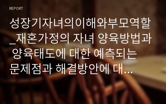 성장기자녀의이해와부모역할_재혼가정의 자녀 양육방법과 양육태도에 대한 예측되는 문제점과 해결방안에 대하여 논하시오.