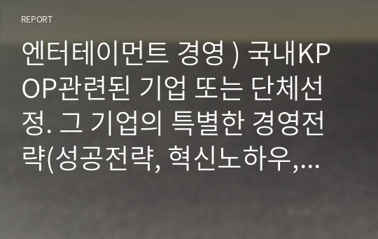 엔터테이먼트 경영 ) 국내KPOP관련된 기업 또는 단체선정. 그 기업의 특별한 경영전략(성공전략, 혁신노하우,아이돌육성방식,마케팅)에대해 서술. 그 기업선정한 이유와 참고 문헌 또는 참고 영상등에 대한 부분을 밝힐 것.