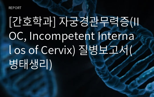[간호학과] 자궁경관무력증(IIOC, Incompetent Internal os of Cervix) 질병보고서(병태생리)