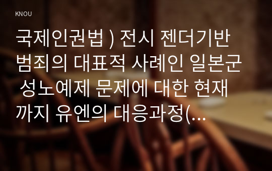 국제인권법 ) 전시 젠더기반 범죄 대표적 사례, 일본군 성노예제 문제에 대한 현재까지 유엔의 대응과정(예컨대 유엔 인권이사회 보고서, 결의안 등)을 조사하여 정리