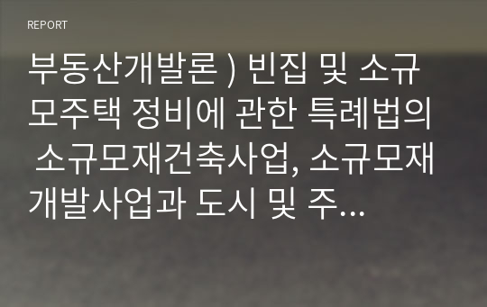 부동산개발론 ) 빈집 및 소규모주택 정비에 관한 특례법의 소규모재건축사업, 소규모재개발사업과 도시 및 주거환경정비법의 재건축사업 재개발사업을 비교, 설명하시오.