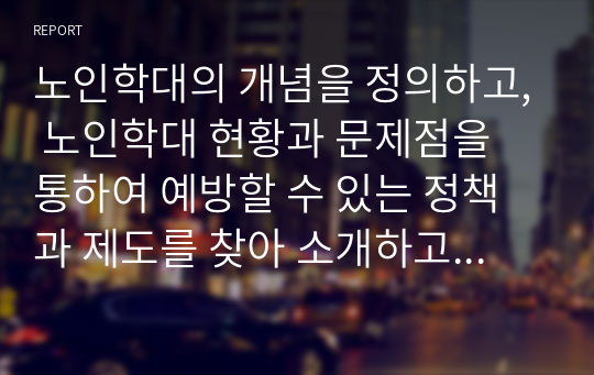 노인학대의 개념을 정의하고, 노인학대 현황과 문제점을 통하여 예방할 수 있는 정책과 제도를 찾아 소개하고 개인적 견해를 제시하시오.