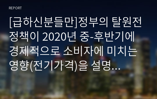 [경제학개론]정부의 탈원전정책이 2020년 중-후반기에 경제적으로 소비자에 미치는 영향(전기가격)을 설명하시오.