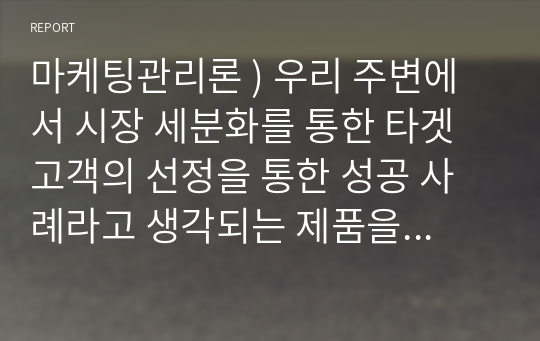 마케팅관리론 ) 우리 주변에서 시장 세분화를 통한 타겟 고객의 선정을 통한 성공 사례라고 생각되는 제품을 선정하여 이에 대한 전략을 연구해 보시기 바랍니다.