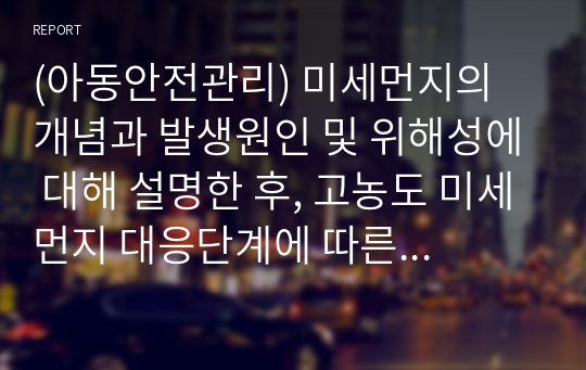 (아동안전관리) 미세먼지의 개념과 발생원인 및 위해성에 대해 설명한 후, 고농도 미세먼지 대응단계에 따른 유아교육기관에서의 각 단계별 대응요령에 대해 기술하시오.