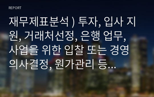 재무제표분석 ) 투자, 입사 지원, 거래처선정, 은행 업무, 사업을 위한 입찰 또는 경영의사결정, 원가관리 등. 재무제표분석은 어렵고 딱딱한 학문일 수 있지만, 찾아본다면 주변에서 많이 적용될 수 있다고 보입니다.