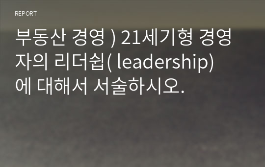 부동산 경영 ) 21세기형 경영자의 리더쉽( leadership) 에 대해서 서술하시오.