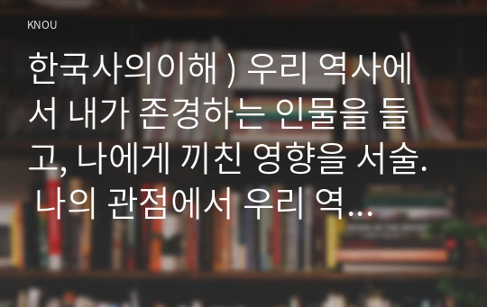 한국사의이해 ) 우리 역사에서 내가 존경하는 인물을 들고, 나에게 끼친 영향을 서술. 나의 관점에서 우리 역사의 중요한 전환점이 된 사건을 꼽고 그 이유를 설명