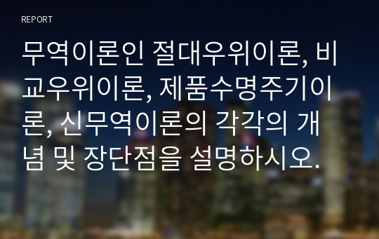 무역이론인 절대우위이론, 비교우위이론, 제품수명주기이론, 신무역이론의 각각의 개념 및 장단점을 설명하시오.