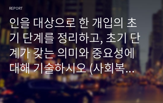 인을 대상으로 한 개입의 초기 단계를 정리하고, 초기 단계가 갖는 의미와 중요성에 대해 기술하시오 (사회복지실천기술론)