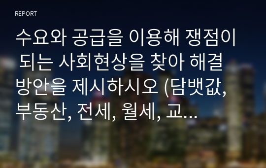 수요와 공급을 이용해 쟁점이 되는 사회현상을 찾아 해결방안을 제시하시오 (담뱃값, 부동산, 전세, 월세, 교육, 기름가격)