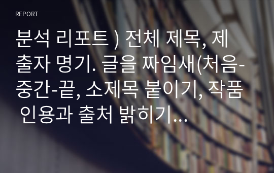 분석 리포트 ) 전체 제목, 제출자 명기. 글을 짜임새(처음-중간-끝, 소제목 붙이기, 작품 인용과 출처 밝히기, 참고문헌 제시) 고려. 감상과 분석 제시(전문가 의견 참조와 개인의 창조적 분석의 조화), 서두의 문제 제기