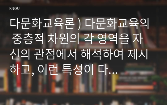 다문화교육론 ) 다문화교육의 중층적 차원의 각 영역을 자신의 관점에서 해석하여 제시하고, 이런 특성이 다문화교육에 대해 던지는 의미가 무엇인지 설명하시오.