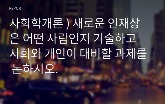 사회학개론 ) 새로운 인재상은 어떤 사람인지 기술하고 사회와 개인이 대비할 과제를 논하시오.