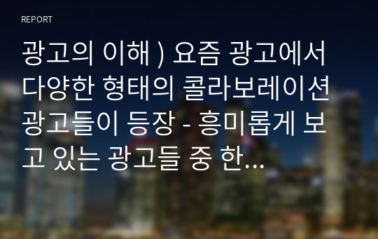 광고의 이해 ) 요즘 광고에서 다양한 형태의 콜라보레이션 광고들이 등장 - 흥미롭게 보고 있는 광고들 중 한편을 선택해서 다양한 종류의 장르(문학, 영화, 미술, 게임) 와의 콜라보레이션 광고 사례