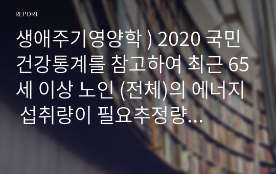 생애주기영양학 ) 2020 국민건강통계를 참고하여 최근 65세 이상 노인 (전체)의 에너지 섭취량이 필요추정량의 75프로 미만이면서 칼슘, 철, 비타민 A, 리보플래빈의 섭취량이 모두 평균 필요량 미만