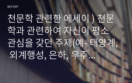 천문학 관련한 에세이 ) 천문학과 관련하여 자신이 평소 관심을 갖던 주제(예- 태양계, 외계행성, 은하, 우주론, 외계생명체, 관측기기 등)를 자유롭게 선택한다.