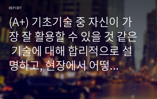 (A+) 기초기술 중 자신이 가장 잘 활용할 수 있을 것 같은 기술에 대해 합리적으로 설명하고, 현장에서 어떻게 사용될 수 있을지에 대해 설명해 보세요.