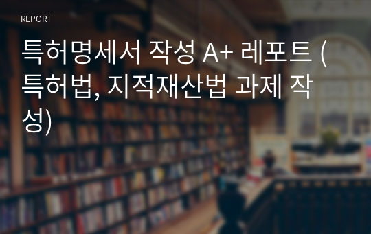 특허명세서 작성 A+ 레포트 (특허법, 지적재산법 과제 작성)