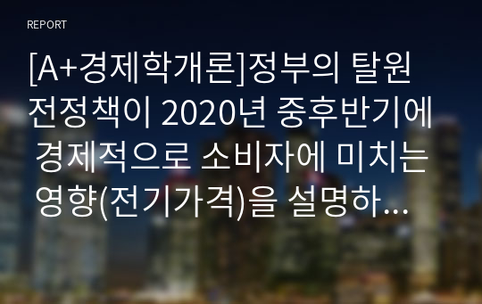 &amp;[[[A+경제학개론]]]정부의 탈원전정책이 2020년 중후반기에 경제적으로 소비자에 미치는 영향(전기가격)을 설명하시오