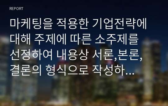 마케팅을 적용한 기업전략에 대해 주제에 따른 소주제를 선정하여 내용상 서론,본론,결론의 형식으로 작성하세요.(사례를 1개 이상 첨부하세요.)