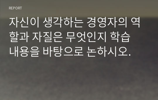 자신이 생각하는 경영자의 역할과 자질은 무엇인지 학습 내용을 바탕으로 논하시오.