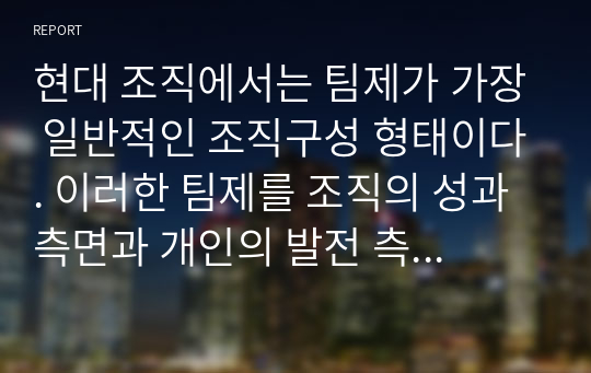 현대 조직에서는 팀제가 가장 일반적인 조직구성 형태이다. 이러한 팀제를 조직의 성과측면과 개인의 발전 측면에서 논하고 기업의 팀제사례를 들어 성공 또는 실패의 원인을 구체적으로 분석해 보시오.