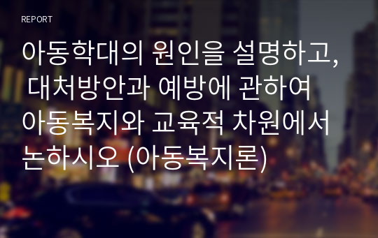 아동학대의 원인을 설명하고, 대처방안과 예방에 관하여 아동복지와 교육적 차원에서 논하시오 (아동복지론)