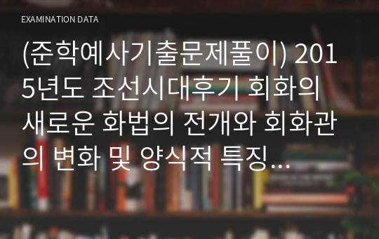 (준학예사기출문제풀이) 2015년도 조선시대후기 회화의 새로운 화법의 전개와 회화관의 변화 및 양식적 특징 및 변천