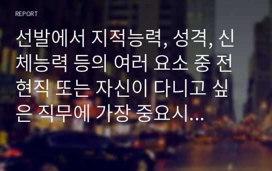 선발에서 지적능력, 성격, 신체능력 등의 여러 요소 중 전 현직 또는 자신이 다니고 싶은 직무에 가장 중요시해야 하는 요소가 무엇일지 생각해보고 그 이유를 기술하세요.