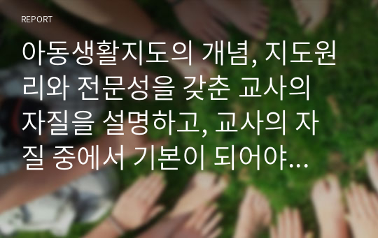 아동생활지도의 개념, 지도원리와 전문성을 갖춘 교사의 자질을 설명하고, 교사의 자질 중에서 기본이 되어야 할 자질과 자신이 보완해야 할 자질