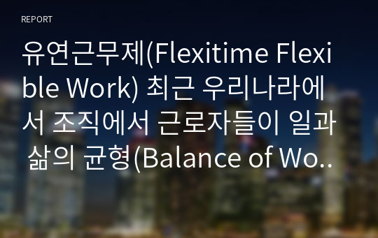 유연근무제(Flexitime Flexible Work) 최근 우리나라에서 조직에서 근로자들이 일과 삶의 균형(Balance of Work and Life)이라는 가치가 대두되고 있습니다. 이를 위한 유연근무제는 이미 많은 기업들이 실시하고 있습니다. 여러분들은 이 제도가 어떻게 운용되고 있는지 보고서를 통해 구체적인 사례를 제시하시오.