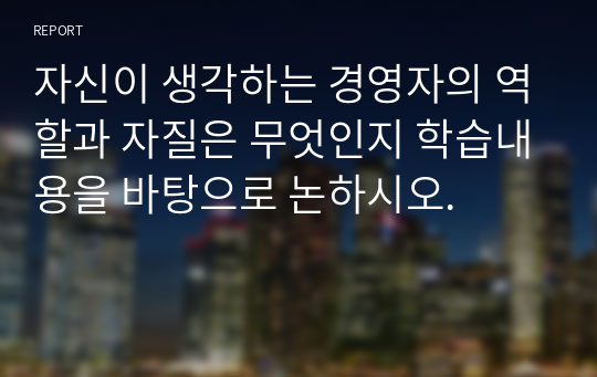 자신이 생각하는 경영자의 역할과 자질은 무엇인지 학습내용을 바탕으로 논하시오.