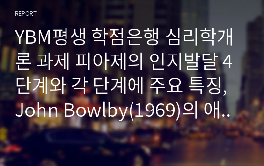 YBM평생 학점은행 심리학개론 과제 피아제의 인지발달 4단계와 각 단계에 주요 특징, John Bowlby(1969)의 애착 개념에 대해 설명하고 애착 유형에 대해 서술