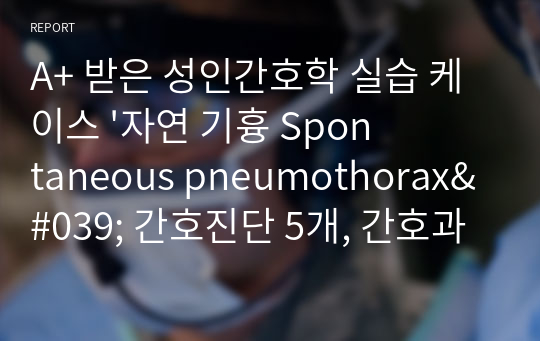 A+ 받은 성인간호학 실습 케이스 &#039;자연 기흉 Spontaneous pneumothorax&#039; 간호진단 5개, 간호과정2개