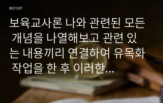 보육교사론 나와 관련된 모든 개념을 나열해보고 관련 있는 내용끼리 연결하여 유목화 작업을 한 후 이러한 자신의 특성이 보육실 운영과 바람직한 교사상을 형성하는데 어떠한 영향을 미칠 수 있는지를 자신의 입장에서 작성하기