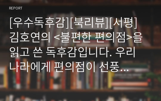 [우수독후감][북리뷰][서평] 김호연의 &lt;불편한 편의점&gt;을 읽고 쓴 독후감입니다. 우리나라에게 편의점이 선풍적인 인기를 끄는 것은 바로 무관심 때문입니다. 종업원은 손님들에게 철저히 무관심하게 대함으로써 역으로 손님에게 편안함을 주기 때문입니다.