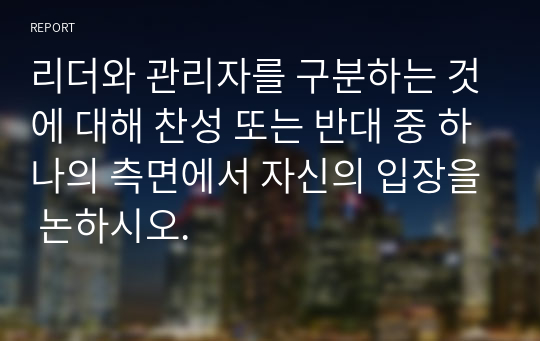 리더와 관리자를 구분하는 것에 대해 찬성 또는 반대 중 하나의 측면에서 자신의 입장을 논하시오.