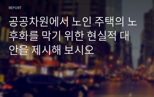 공공차원에서 노인 주택의 노후화를 막기 위한 현실적 대안을 제시해 보시오