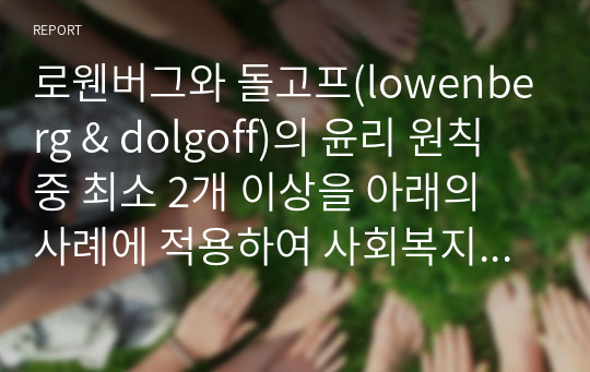 로웬버그와 돌고프(lowenberg &amp; dolgoff)의 윤리 원칙 중 최소 2개 이상을 아래의 사례에 적용하여 사회복지사의 윤리적 실천의 중요성에 대해 논리적으로 전개해 보길 바랍니다.