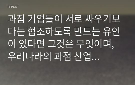 과점 기업들이 서로 싸우기보다는 협조하도록 만드는 유인이 있다면 그것은 무엇이며, 우리나라의 과점 산업 또는 과점 시장의 사례를 제시하시오.(A+)