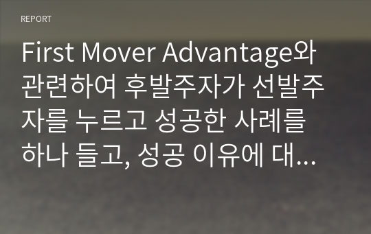 First Mover Advantage와 관련하여 후발주자가 선발주자를 누르고 성공한 사례를 하나 들고, 성공 이유에 대해 설명하라.