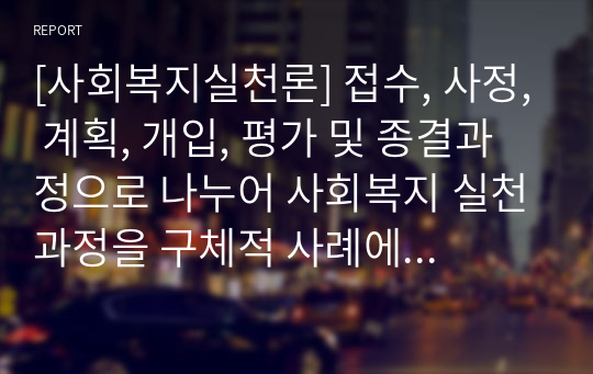 [사회복지실천론] 접수, 사정, 계획, 개입, 평가 및 종결과정으로 나누어 사회복지 실천과정을 구체적 사례에 적용시켜보시오. (사회복지실천의 과정별 개입기술 5단계)