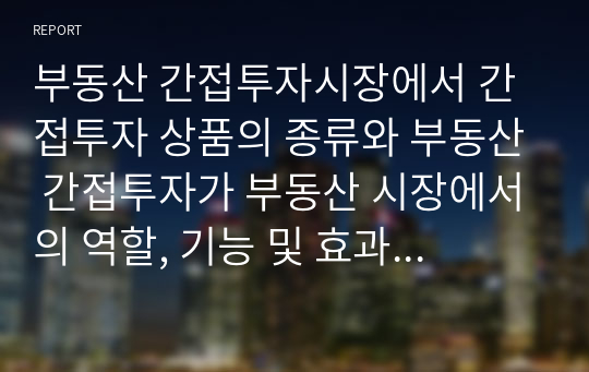 부동산 간접투자시장에서 간접투자 상품의 종류와 부동산 간접투자가 부동산 시장에서의 역할, 기능 및 효과에 대해서 본인의 생각을 논하시오